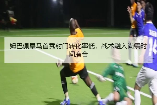 姆巴佩皇马首秀射门转化率低，战术融入尚需时间磨合