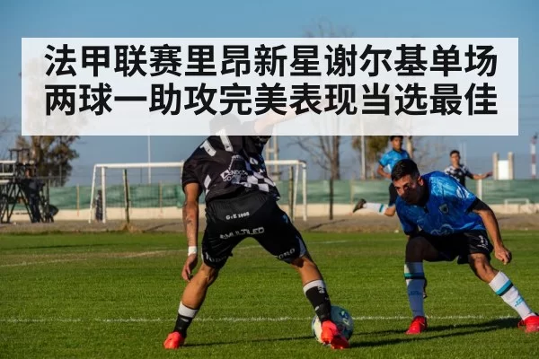 法甲联赛里昂新星谢尔基单场两球一助攻完美表现当选最佳