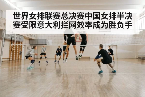 世界女排联赛总决赛中国女排半决赛受限意大利拦网效率成为胜负手