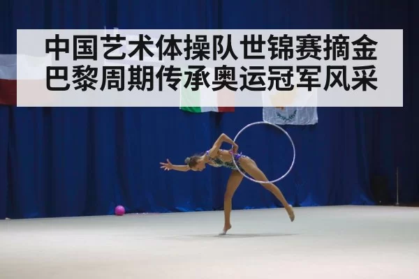 中国艺术体操队世锦赛摘金巴黎周期传承奥运冠军风采