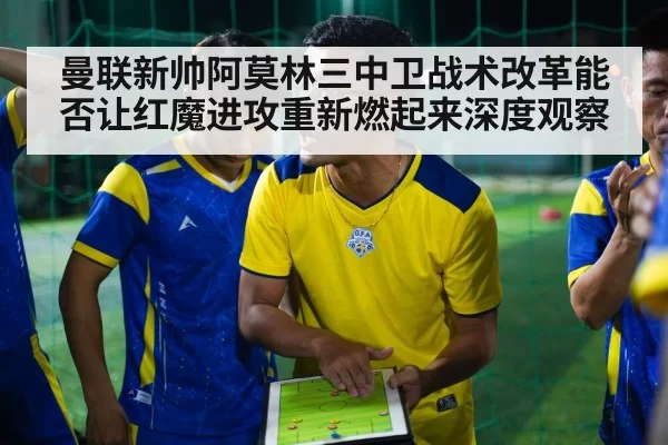 曼联新帅阿莫林三中卫战术改革能否让红魔进攻重新燃起来深度观察